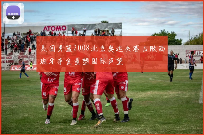 美国男篮2008北京奥运决赛击败西班牙夺金重塑国际声望