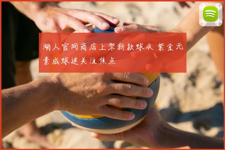 湖人官网商店上架新款球衣 紫金元素成球迷关注焦点