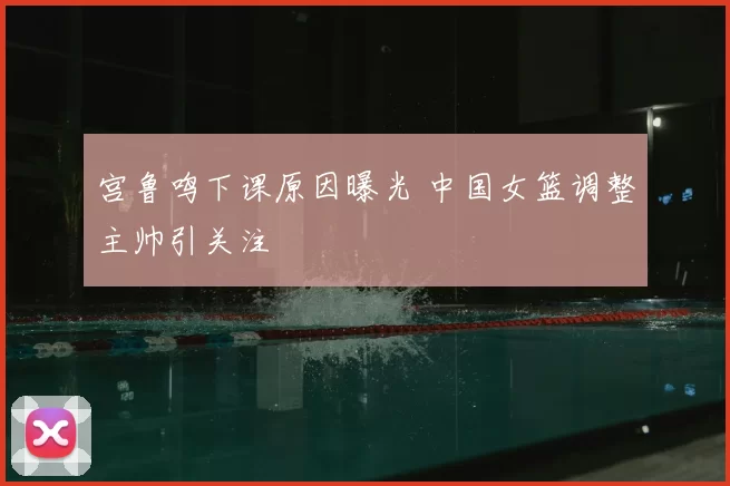宫鲁鸣下课原因曝光 中国女篮调整主帅引关注