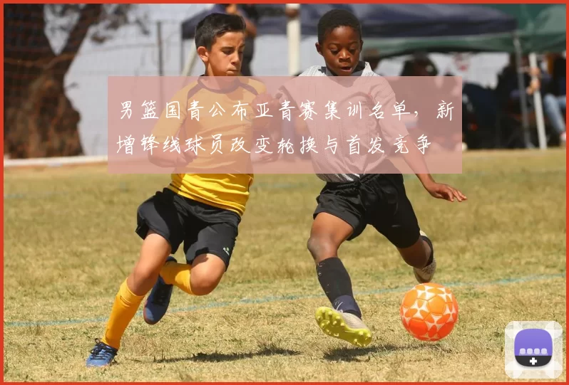 男篮国青公布亚青赛集训名单，新增锋线球员改变轮换与首发竞争