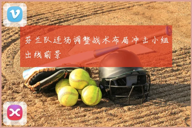 芬兰队连场调整战术布局冲击小组出线前景