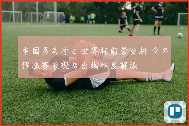 中国男足冲击世界杯前景分析 今年预选赛表现与出线难度解读