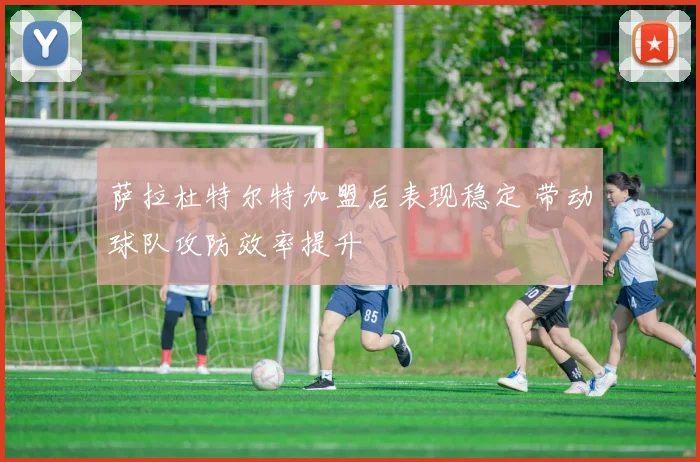 萨拉杜特尔特加盟后表现稳定 带动球队攻防效率提升