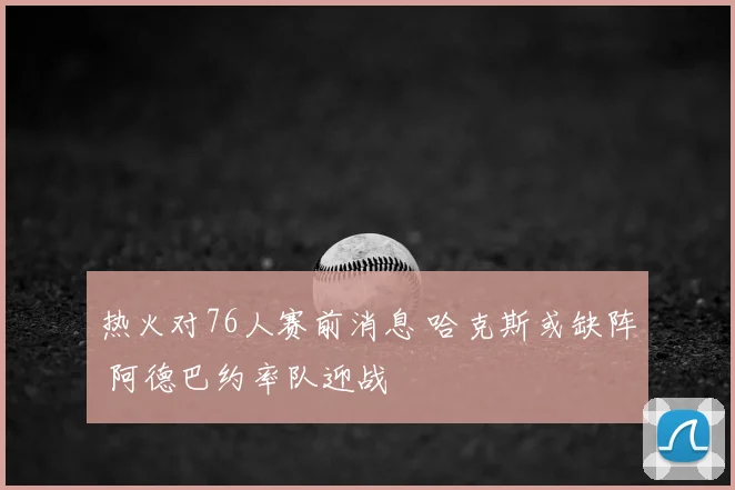 热火对76人赛前消息 哈克斯或缺阵 阿德巴约率队迎战