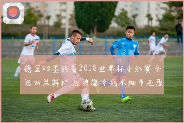 德国vs墨西哥2018世界杯小组赛全场回放解析 经典爆冷战术细节还原