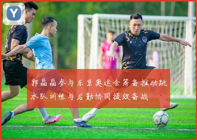 郭晶晶参与东京奥运会筹备推动跳水队训练与后勤协同提效备战