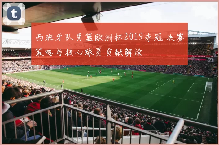 西班牙队男篮欧洲杯2019夺冠 决赛策略与核心球员贡献解读