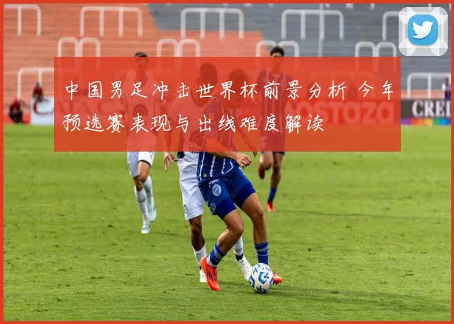 中国男足冲击世界杯前景分析 今年预选赛表现与出线难度解读