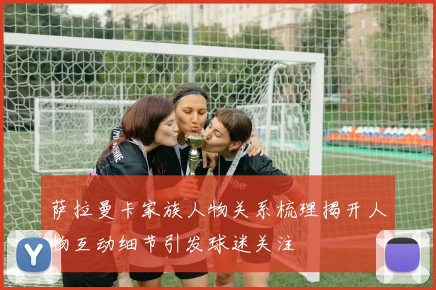 萨拉曼卡家族人物关系梳理揭开人物互动细节引发球迷关注