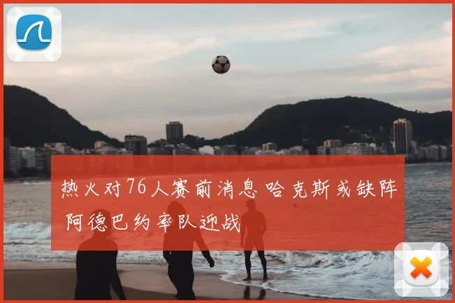 热火对76人赛前消息 哈克斯或缺阵 阿德巴约率队迎战