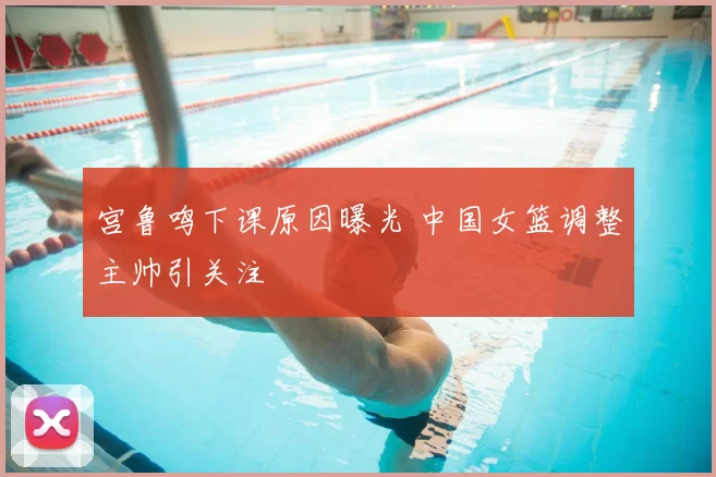 宫鲁鸣下课原因曝光 中国女篮调整主帅引关注
