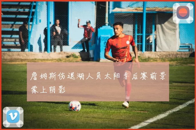 詹姆斯伤退湖人负太阳季后赛前景蒙上阴影