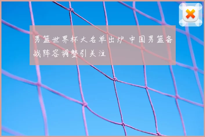 男篮世界杯大名单出炉 中国男篮备战阵容调整引关注