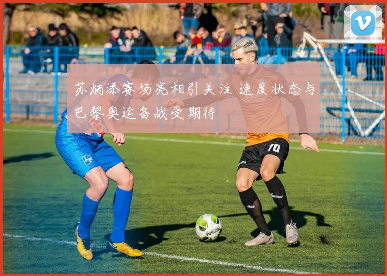 苏炳添赛场亮相引关注 速度状态与巴黎奥运备战受期待