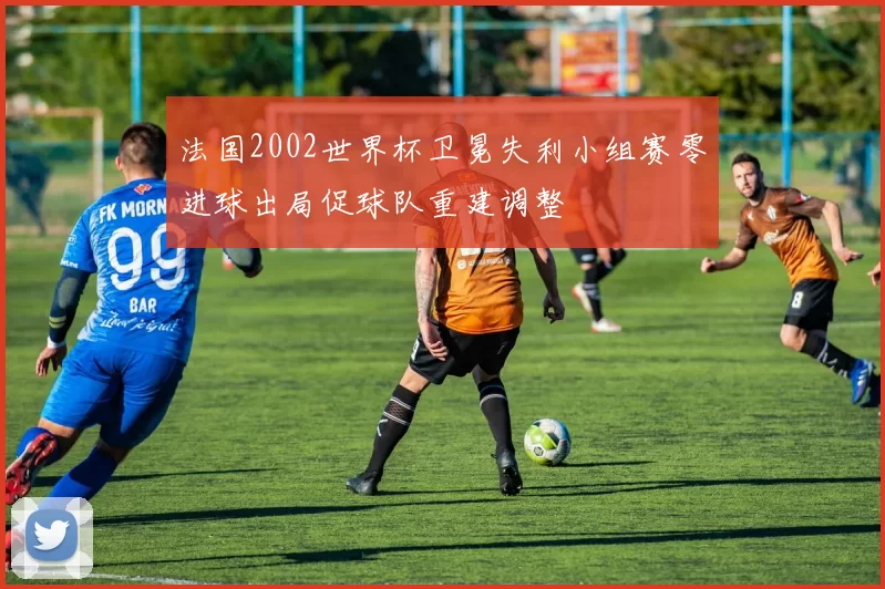 法国2002世界杯卫冕失利小组赛零进球出局促球队重建调整