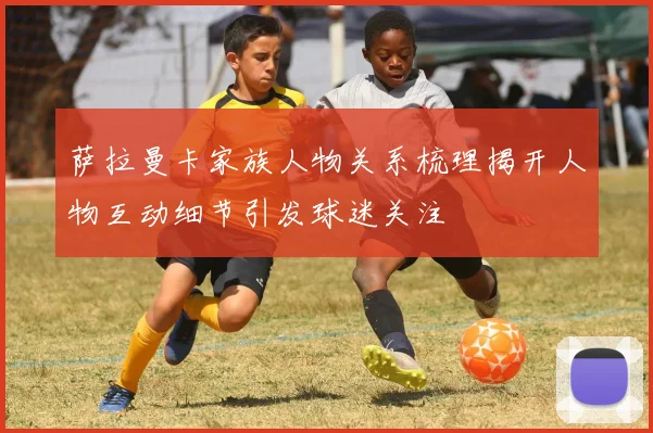 萨拉曼卡家族人物关系梳理揭开人物互动细节引发球迷关注