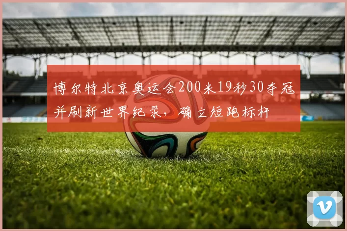 博尔特北京奥运会200米19秒30夺冠并刷新世界纪录,确立短跑标杆