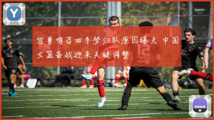 宫鲁鸣召回李梦归队原因曝光 中国女篮备战迎来关键调整