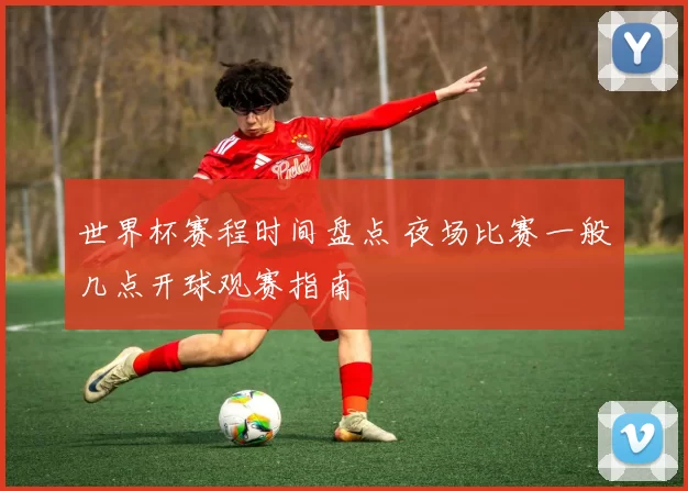 世界杯赛程时间盘点 夜场比赛一般几点开球观赛指南