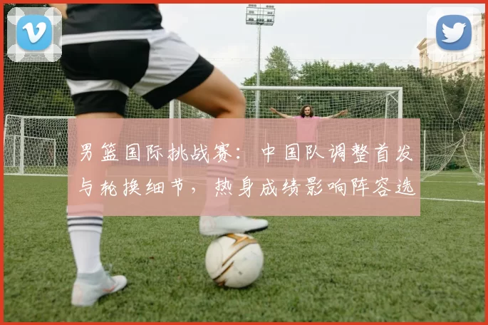 男篮国际挑战赛：中国队调整首发与轮换细节，热身成绩影响阵容选择