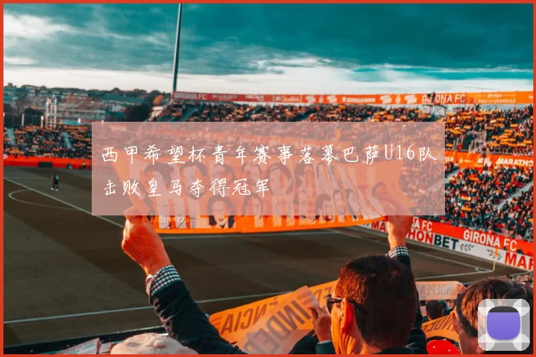西甲希望杯青年赛事落幕巴萨U16队击败皇马夺得冠军