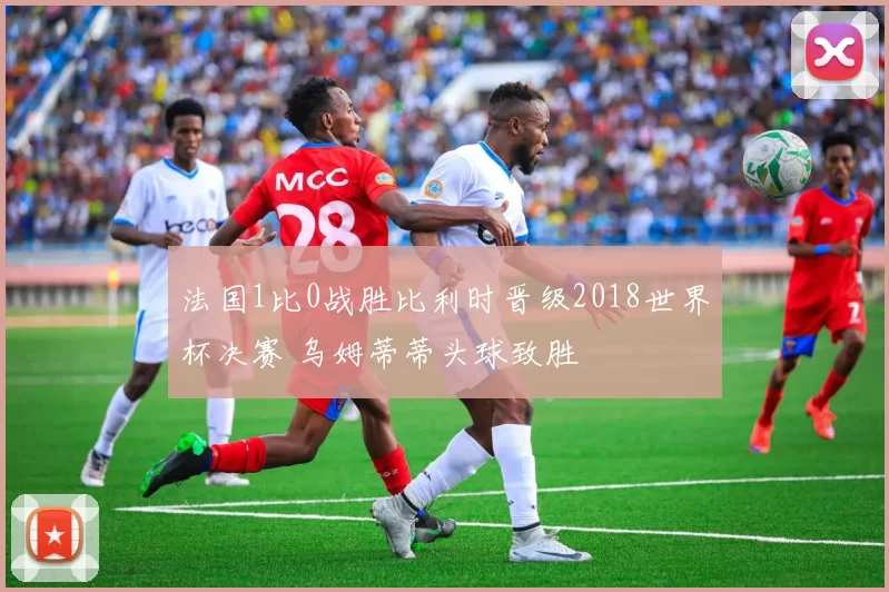 法国1比0战胜比利时晋级2018世界杯决赛 乌姆蒂蒂头球致胜