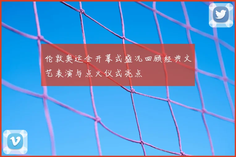 伦敦奥运会开幕式盛况回顾经典文艺表演与点火仪式亮点