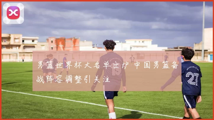 男篮世界杯大名单出炉 中国男篮备战阵容调整引关注