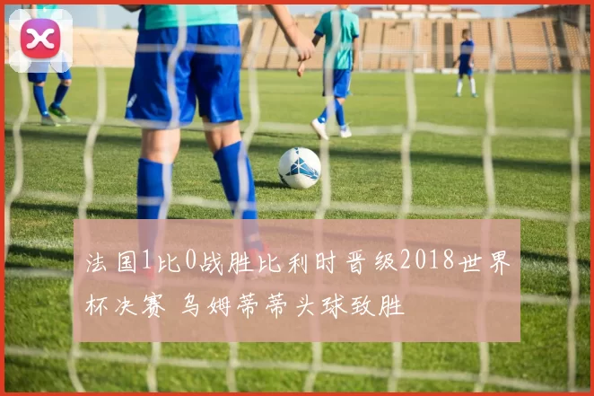 法国1比0战胜比利时晋级2018世界杯决赛 乌姆蒂蒂头球致胜