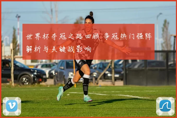世界杯夺冠之路回顾 争冠热门强阵解析与关键战影响