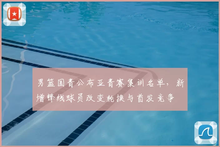 男篮国青公布亚青赛集训名单，新增锋线球员改变轮换与首发竞争